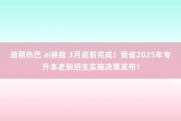 迪丽热巴 ai换脸 3月底前完成！我省2025年专升本老到招生实施决策发布！