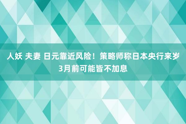 人妖 夫妻 日元靠近风险！策略师称日本央行来岁3月前可能皆不加息