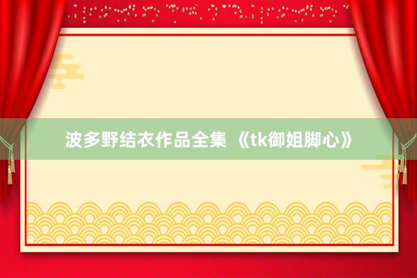 波多野结衣作品全集 《tk御姐脚心》