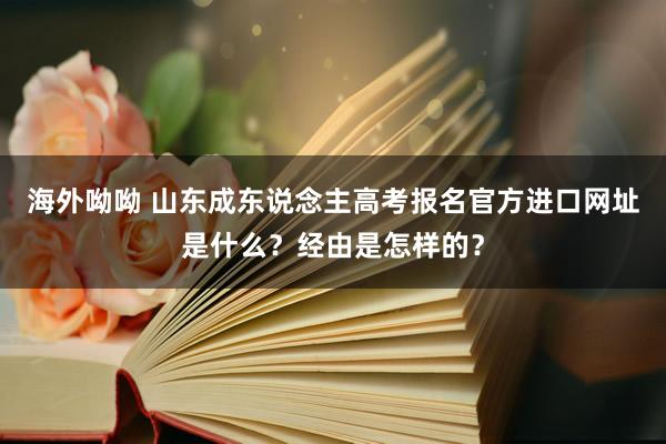 海外呦呦 山东成东说念主高考报名官方进口网址是什么？经由是怎样的？