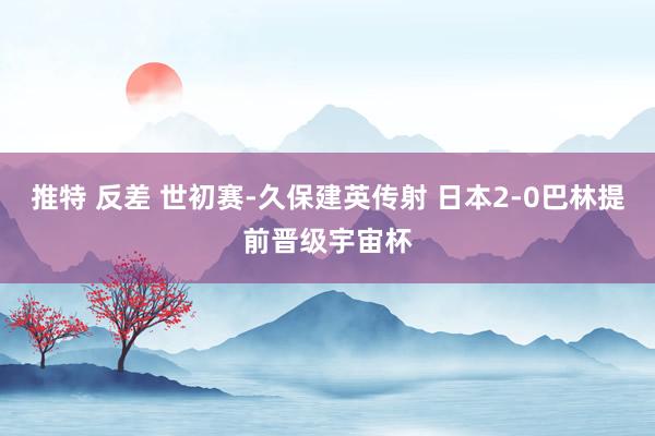 推特 反差 世初赛-久保建英传射 日本2-0巴林提前晋级宇宙杯