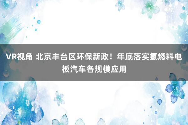 VR视角 北京丰台区环保新政！年底落实氢燃料电板汽车各规模应用