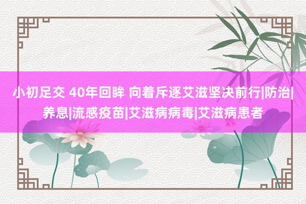 小初足交 40年回眸 向着斥逐艾滋坚决前行|防治|养息|流感疫苗|艾滋病病毒|艾滋病患者