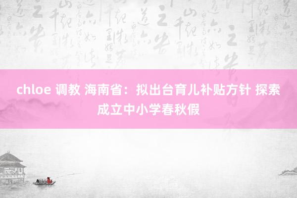 chloe 调教 海南省：拟出台育儿补贴方针 探索成立中小学春秋假