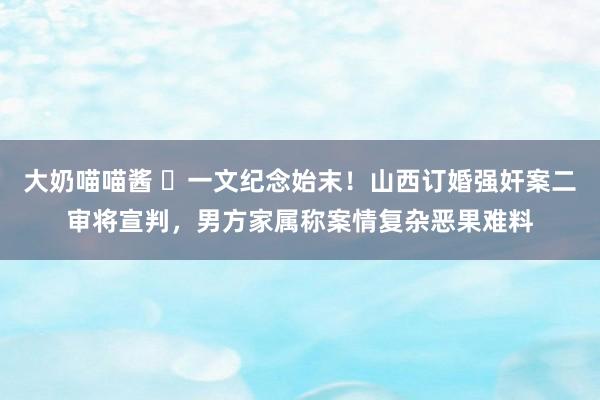 大奶喵喵酱 ​一文纪念始末！山西订婚强奸案二审将宣判，男方家属称案情复杂恶果难料