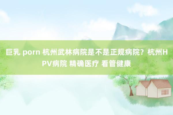 巨乳 porn 杭州武林病院是不是正规病院？杭州HPV病院 精确医疗 看管健康