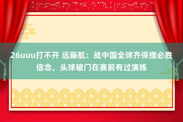 26uuu打不开 远藤航：战中国全球齐保捏必胜信念，头球破门在赛前有过演练