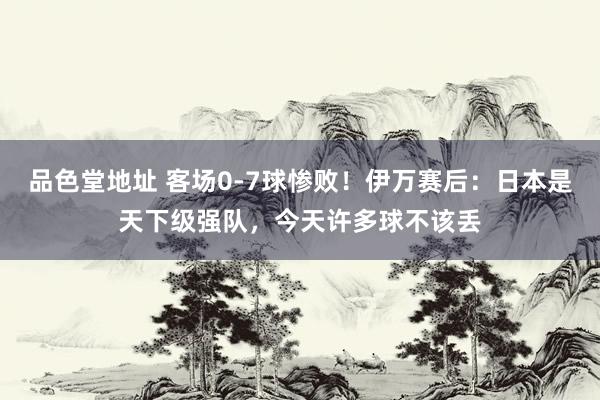 品色堂地址 客场0-7球惨败！伊万赛后：日本是天下级强队，今天许多球不该丢