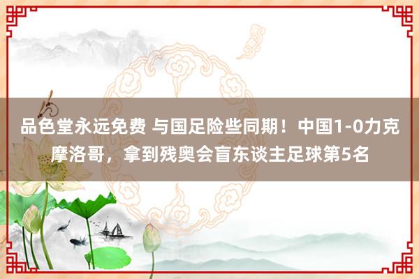 品色堂永远免费 与国足险些同期！中国1-0力克摩洛哥，拿到残奥会盲东谈主足球第5名