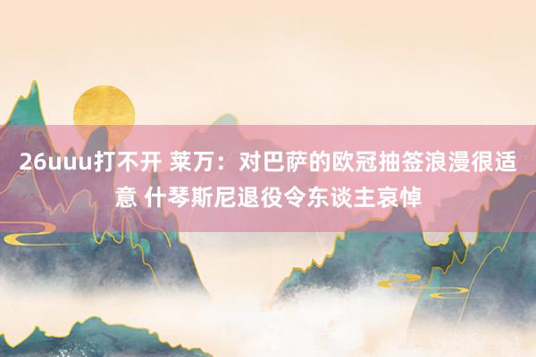26uuu打不开 莱万：对巴萨的欧冠抽签浪漫很适意 什琴斯尼退役令东谈主哀悼