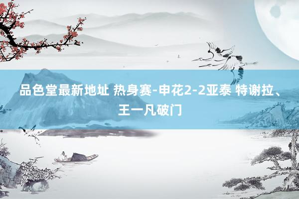 品色堂最新地址 热身赛-申花2-2亚泰 特谢拉、王一凡破门
