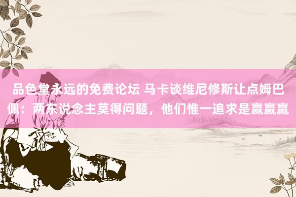 品色堂永远的免费论坛 马卡谈维尼修斯让点姆巴佩：两东说念主莫得问题，他们惟一追求是赢赢赢