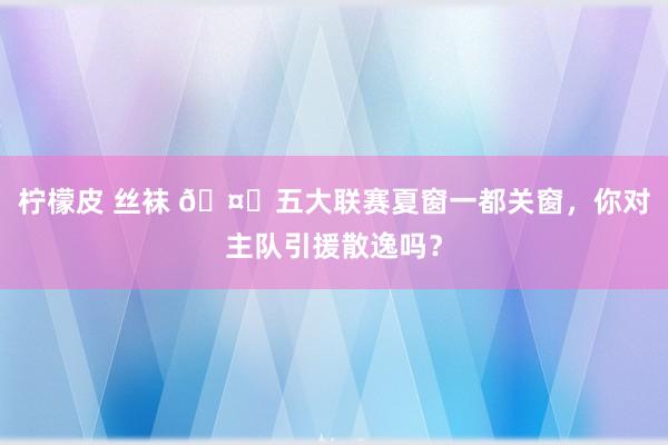 柠檬皮 丝袜 🤔五大联赛夏窗一都关窗，你对主队引援散逸吗？