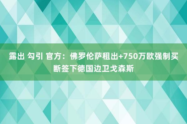 露出 勾引 官方：佛罗伦萨租出+750万欧强制买断签下德国边卫戈森斯