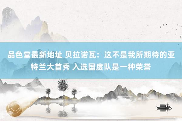 品色堂最新地址 贝拉诺瓦：这不是我所期待的亚特兰大首秀 入选国度队是一种荣誉