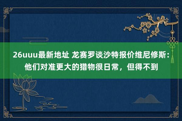 26uuu最新地址 龙赛罗谈沙特报价维尼修斯：他们对准更大的猎物很日常，但得不到