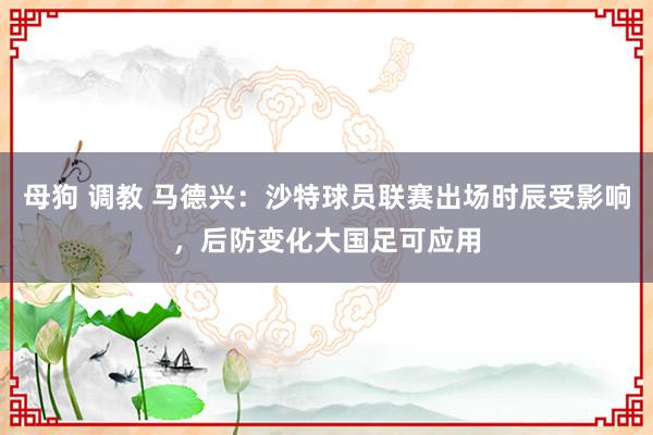 母狗 调教 马德兴：沙特球员联赛出场时辰受影响，后防变化大国足可应用