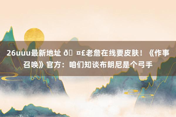 26uuu最新地址 🤣老詹在线要皮肤！《作事召唤》官方：咱们知谈布朗尼是个弓手