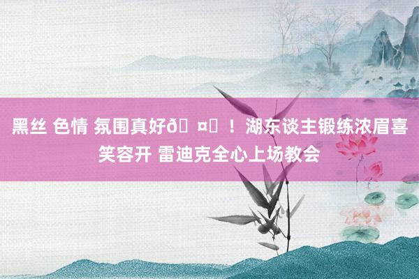 黑丝 色情 氛围真好🤗！湖东谈主锻练浓眉喜笑容开 雷迪克全心上场教会