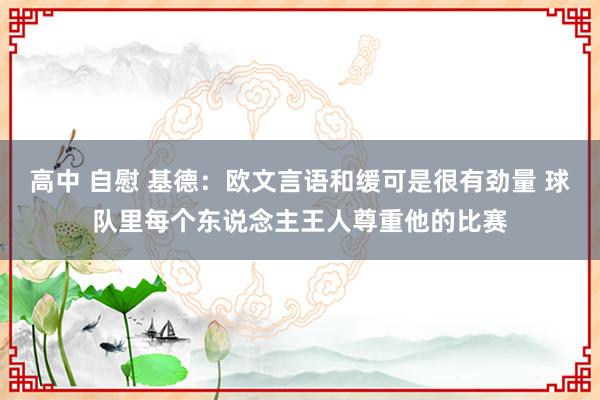 高中 自慰 基德：欧文言语和缓可是很有劲量 球队里每个东说念主王人尊重他的比赛