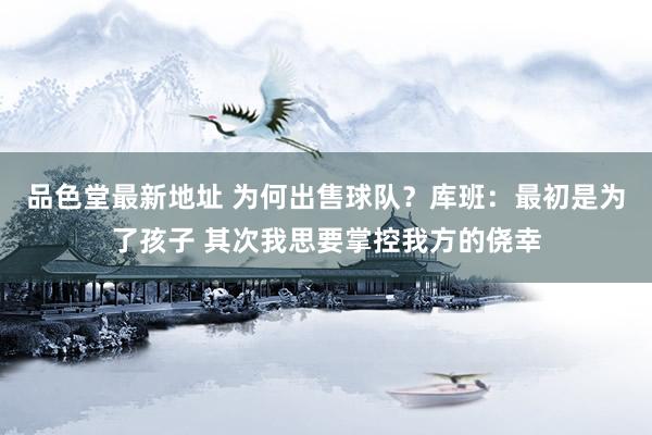 品色堂最新地址 为何出售球队？库班：最初是为了孩子 其次我思要掌控我方的侥幸