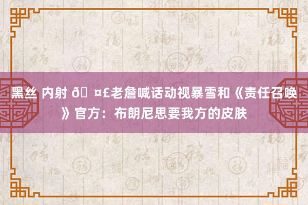 黑丝 内射 🤣老詹喊话动视暴雪和《责任召唤》官方：布朗尼思要我方的皮肤