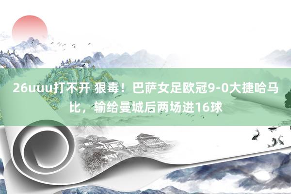 26uuu打不开 狠毒！巴萨女足欧冠9-0大捷哈马比，输给曼城后两场进16球