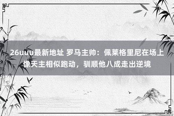 26uuu最新地址 罗马主帅：佩莱格里尼在场上像天主相似跑动，驯顺他八成走出逆境