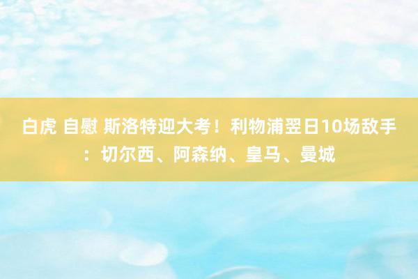 白虎 自慰 斯洛特迎大考！利物浦翌日10场敌手：切尔西、阿森纳、皇马、曼城
