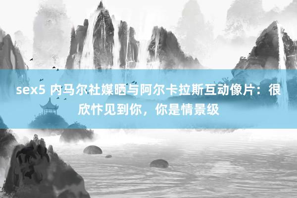 sex5 内马尔社媒晒与阿尔卡拉斯互动像片：很欣忭见到你，你是情景级