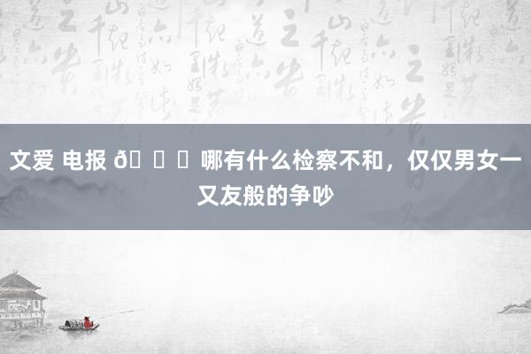 文爱 电报 👀哪有什么检察不和，仅仅男女一又友般的争吵