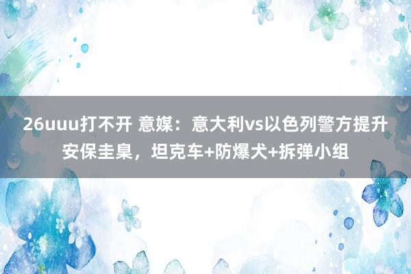 26uuu打不开 意媒：意大利vs以色列警方提升安保圭臬，坦克车+防爆犬+拆弹小组