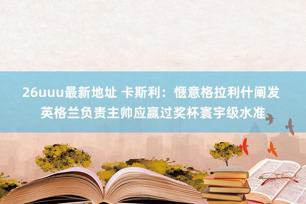 26uuu最新地址 卡斯利：惬意格拉利什阐发 英格兰负责主帅应赢过奖杯寰宇级水准