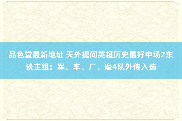 品色堂最新地址 天外提问英超历史最好中场2东谈主组：军、车、厂、魔4队外传入选