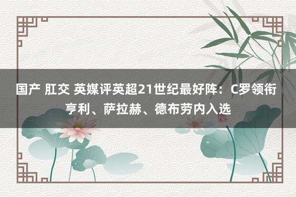 国产 肛交 英媒评英超21世纪最好阵：C罗领衔 亨利、萨拉赫、德布劳内入选
