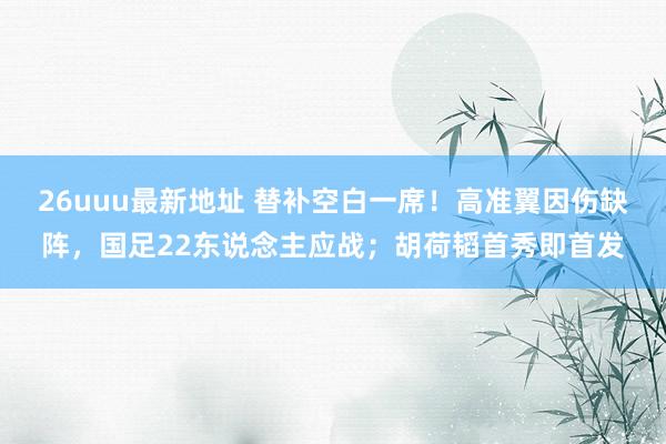 26uuu最新地址 替补空白一席！高准翼因伤缺阵，国足22东说念主应战；胡荷韬首秀即首发