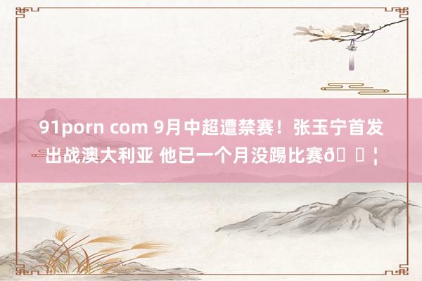 91porn com 9月中超遭禁赛！张玉宁首发出战澳大利亚 他已一个月没踢比赛😦