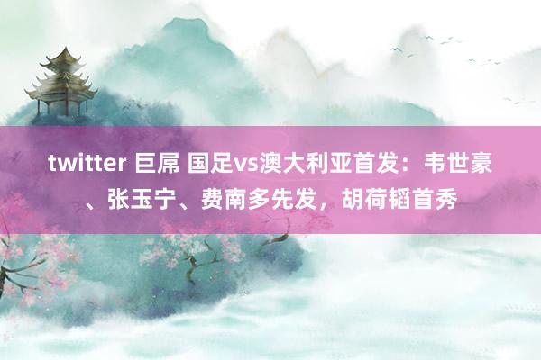 twitter 巨屌 国足vs澳大利亚首发：韦世豪、张玉宁、费南多先发，胡荷韬首秀