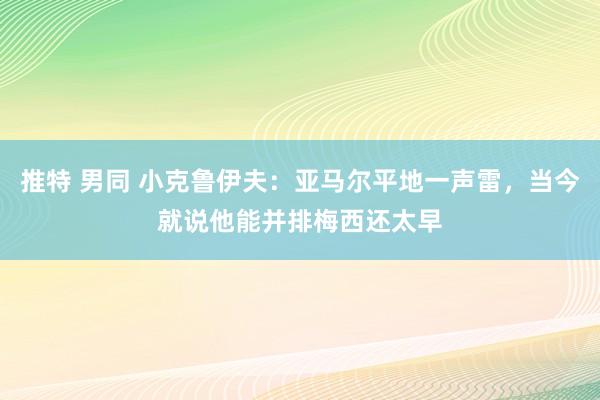 推特 男同 小克鲁伊夫：亚马尔平地一声雷，当今就说他能并排梅西还太早