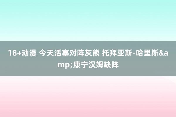 18+动漫 今天活塞对阵灰熊 托拜亚斯-哈里斯&康宁汉姆缺阵