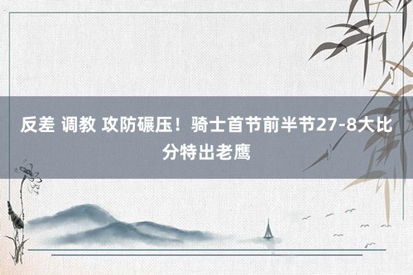 反差 调教 攻防碾压！骑士首节前半节27-8大比分特出老鹰