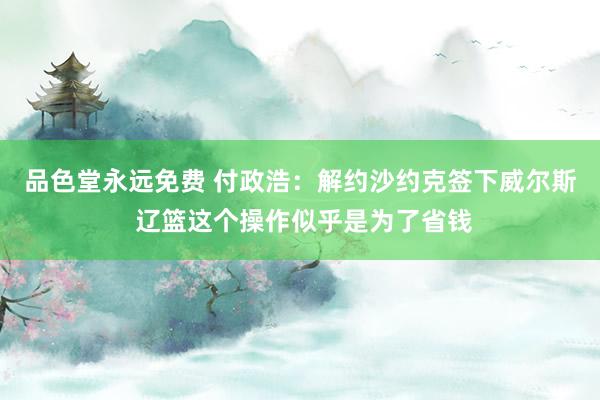 品色堂永远免费 付政浩：解约沙约克签下威尔斯 辽篮这个操作似乎是为了省钱