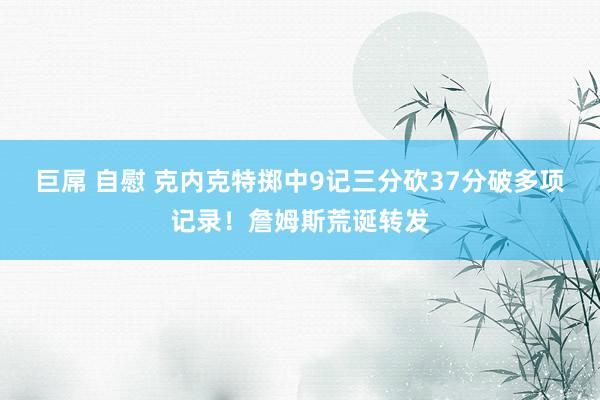 巨屌 自慰 克内克特掷中9记三分砍37分破多项记录！詹姆斯荒诞转发