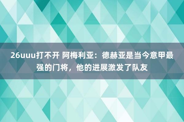 26uuu打不开 阿梅利亚：德赫亚是当今意甲最强的门将，他的进展激发了队友