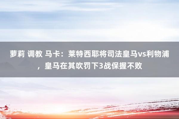 萝莉 调教 马卡：莱特西耶将司法皇马vs利物浦，皇马在其吹罚下3战保握不败
