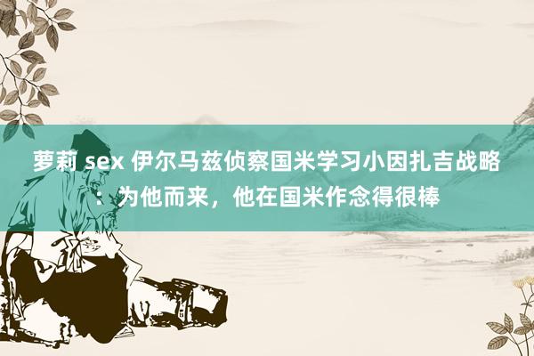 萝莉 sex 伊尔马兹侦察国米学习小因扎吉战略：为他而来，他在国米作念得很棒