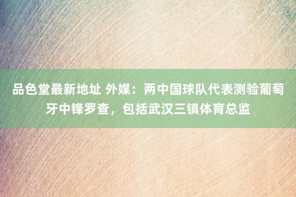 品色堂最新地址 外媒：两中国球队代表测验葡萄牙中锋罗查，包括武汉三镇体育总监