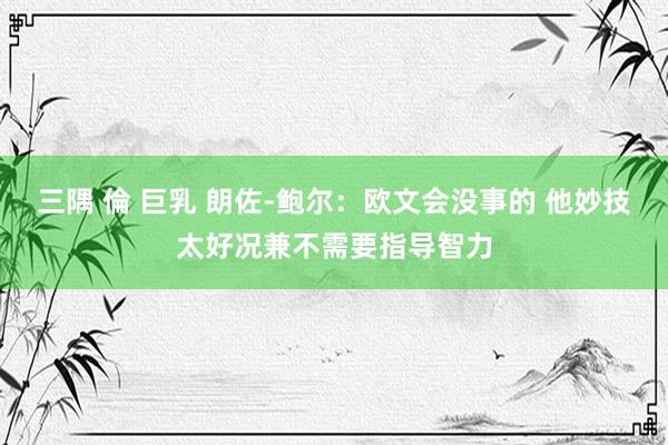 三隅 倫 巨乳 朗佐-鲍尔：欧文会没事的 他妙技太好况兼不需要指导智力