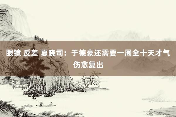 眼镜 反差 夏晓司：于德豪还需要一周全十天才气伤愈复出