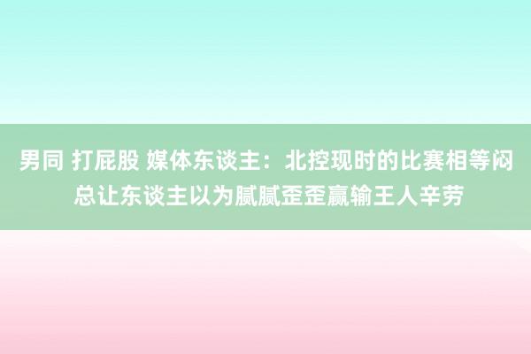 男同 打屁股 媒体东谈主：北控现时的比赛相等闷 总让东谈主以为腻腻歪歪赢输王人辛劳